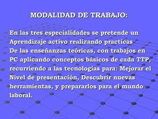 MODALIDAD DE TRABAJO: En las tres especialidades se pretende un Aprendizaje activo realizando practicas  De las enseñanzas teóricas, con trabajos en  PC aplicando conceptos básicos de cada TTP, recurriendo a las tecnologías para: Mejorar el  Nivel de presentación, Descubrir nuevas  herramientas, y prepararlos para el mundo  laboral. 