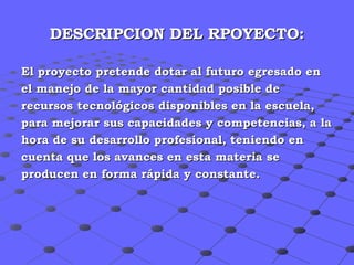 DESCRIPCION DEL RPOYECTO: El proyecto pretende dotar al futuro egresado en  el manejo de la mayor cantidad posible de recursos tecnológicos disponibles en la escuela,  para mejorar sus capacidades y competencias, a la  hora de su desarrollo profesional, teniendo en  cuenta que los avances en esta materia se  producen en forma rápida y constante. 