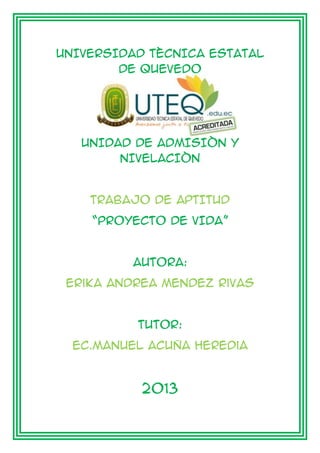 UNIVERSIDAD TÈCNICA ESTATAL
DE QUEVEDO
UNIDAD DE ADMISIÒN Y
NIVELACIÒN
TRABAJO DE APTITUD
“PROYECTO DE VIDA”
AUTORA:
Erika Andrea Mendez Rivas
TUTOR:
Ec.Manuel Acuña Heredia
2013
 