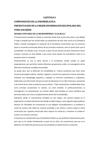 CAPITULO I
COMPONENTES DE LA PROMEBLATICA
PRESENTACION DE LA MEJOR INFORMACION RECOPILABA DEL
TEMA ESCOJIDO
MANEJO CONTABLE DE LA MICROEMPRESA “A.S.E.M.S.A.”
El Conocimiento Contable ha tenido su evolución desde hace mucho años atrás, y eso debido
al auge y empeño que han tenido todos sus propulsores de esta rama como es la Contaduría
Pública. Cuando investigamos la evolución de la Contaduría encontramos que sus primeros
pasos se encuentra enmarcado dentro de los principios empíricos, esto no quiere decir que la
contabilidad era llevada al ojo, sino que, a pesar de que parecía de poca importancia social,
empezó a tomarse en serio debido a que servía como especie de recordatorio, tanto en el
presente como en el pasado.
Posteriormente se une la parte técnica a la Contaduría, donde cumple un papel
preponderante, por permitirle realizar diferentes proyecciones unido a la investigación de las
diferentes situaciones contables presentadas.
Se puede decir que la definición de contabilidad es: “ciencia económica que tiene como
funciones principales ordenar, clasificar, registrar y resumir las cuentas de la misma naturaleza,
mediante una metodología específica y validada, en términos cuantitativos y cualitativos,
elaborando una información útil para la toma de decisiones en el orden financiero, provisional
y de control de los entes económicos que la utilizan”. Todo conocimiento, contable debe tener
como principal característica la revisión, así como también, el perfeccionamiento, la
investigación y la interpretación. Los mismos deben estar basados en ramas científicas que
permitan aclarar aún más su comportamiento dentro de la contabilidad.
Podríamos dividir el Conocimiento Contable en tres etapas: una primera basada en la
organización y el desarrollo del terreno donde se debe trabajar, como segunda etapa podemos
destacar las infinidades de innovaciones la cual obliguen incansablemente a la profesión a
rendir de manera más sólida los servicios prestados y por último o tercera etapa la crítica
constructiva por supuesto enmarcada hacia mejorar los esfuerzos y mantener la unidad en
cuanto a sus normas y servicios.
Si tomamos en consideración que la Contaduría Pública es una profesión relativamente joven,
pero que se ha venido fortaleciendo al pasar de los años, nos encontramos que eso se lo
debemos a las diferentes personas que han estudiado con detenimiento su evolución.

 