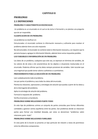 CAPITULO II
PROBLEMAS
2.1 DEFINICIONES
PROBLEMA Y CARACTERISTICAS ESCENCIALES
Un problema es un enunciado en el cual se da cierta in formación y se plantea una pregunta
que de ser respondida.
CLASIFICACION DE UN PROBLEMA
Los problemas se clasifican en:
Estructurados: el enunciado contiene la información necesaria y suficiente para resolver el
problema además tiene una sola respuesta
No estructurados: el enunciado no contiene toda la información necesaria, y se requiere que la
persona busque y agregue la información faltante, además tiene varias respuestas posibles.
LAS VARIABLES E INFORMACIÓN DE UN PROBLEMA
Los datos de un problema, cualquiera que este sea, se expresan en términos de variables, de
los valores de de estas o de características de los objetos o situaciones involucradas en el
enunciado. Podemos afirmar que los datos siempre provienen de variables. Vale recordar que
una magnitud que puede tomar valores cualitativos o cuantitativos.
PROCEDIMIENTO PARA LA SOLUCIÓN DE UN PROBLEMA
Leer cuidadosamente todo el problema.
Lee por partes el problema y saca todos los datos del enunciado.
Plantea las relaciones, operaciones y estrategias de solución que puedas a partir de los datos y
de la interrogante del problema.
Aplica la estrategia de solución del problema.
Formula la respuesta del problema.
Verifica el proceso y el producto.
PROBLEMAS SOBRE RELACIONES PARTE-TODO
En este tipo de problemas unimos un conjunto de partes conocidas para formar diferentes
cantidades y generar ciertos equilibrios entre las partes. Son problemas donde se relacionan
partes para formar una totalidad deseada, por estos se denominan “problemas sobre
relaciones parte –todo”.
PROBLEMAS SOBRE RELACIONES FAMILARES
En esta parte de la lección se presenta un tipo particular de relación a nexos de parentesco
entre los diferentes componentes.

 