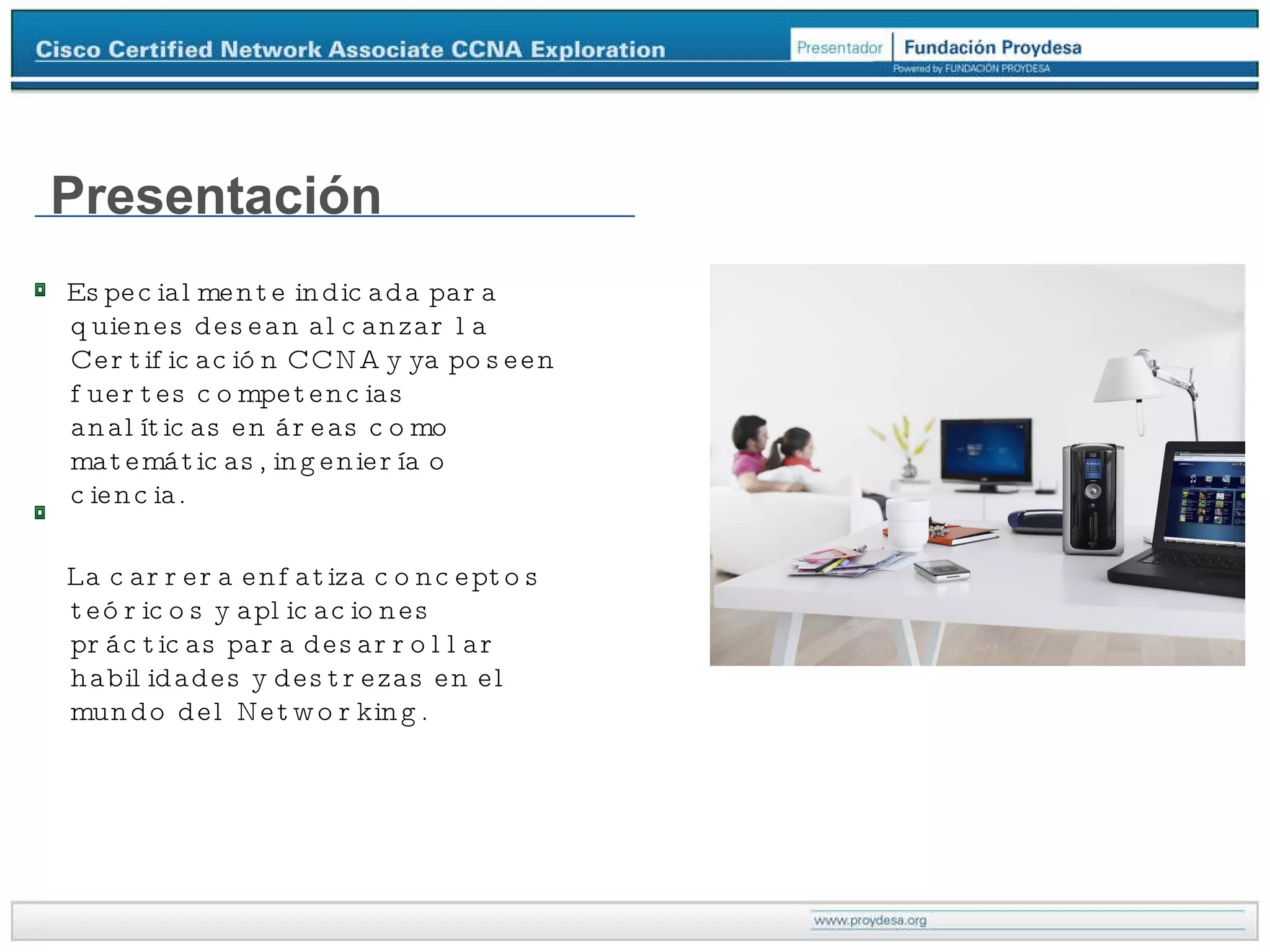 Especialmente indicada para quienes desean alcanzar la Certificación CCNA y ya poseen fuertes competencias analíticas en áreas como matemáticas, ingeniería o ciencia.  La carrera enfatiza conceptos teóricos y aplicaciones prácticas para desarrollar habilidades y destrezas en el mundo del Networking. Presentación 