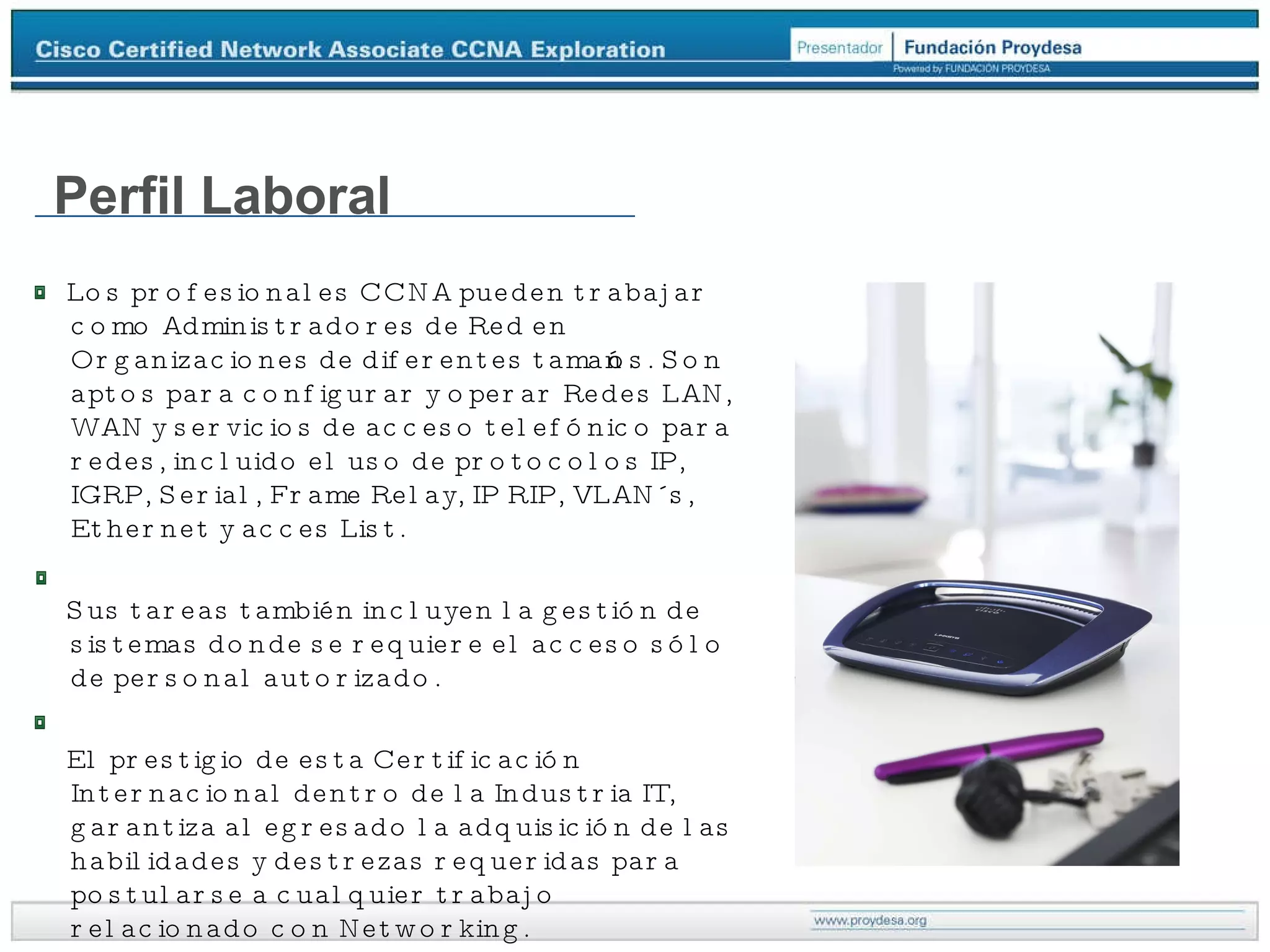 Perfil Laboral Los profesionales CCNA pueden trabajar como Administradores de Red en Organizaciones de diferentes tamaños. Son aptos para configurar y operar Redes LAN, WAN y servicios de acceso telefónico para redes, incluido el uso de protocolos IP, IGRP, Serial, Frame Relay, IP RIP, VLAN´s, Ethernet y acces List. Sus tareas también incluyen la gestión de sistemas donde se requiere el acceso sólo de personal autorizado. El prestigio de esta Certificación Internacional dentro de la Industria IT, garantiza al egresado la adquisición de las habilidades y destrezas requeridas para postularse a cualquier trabajo relacionado con Networking. 