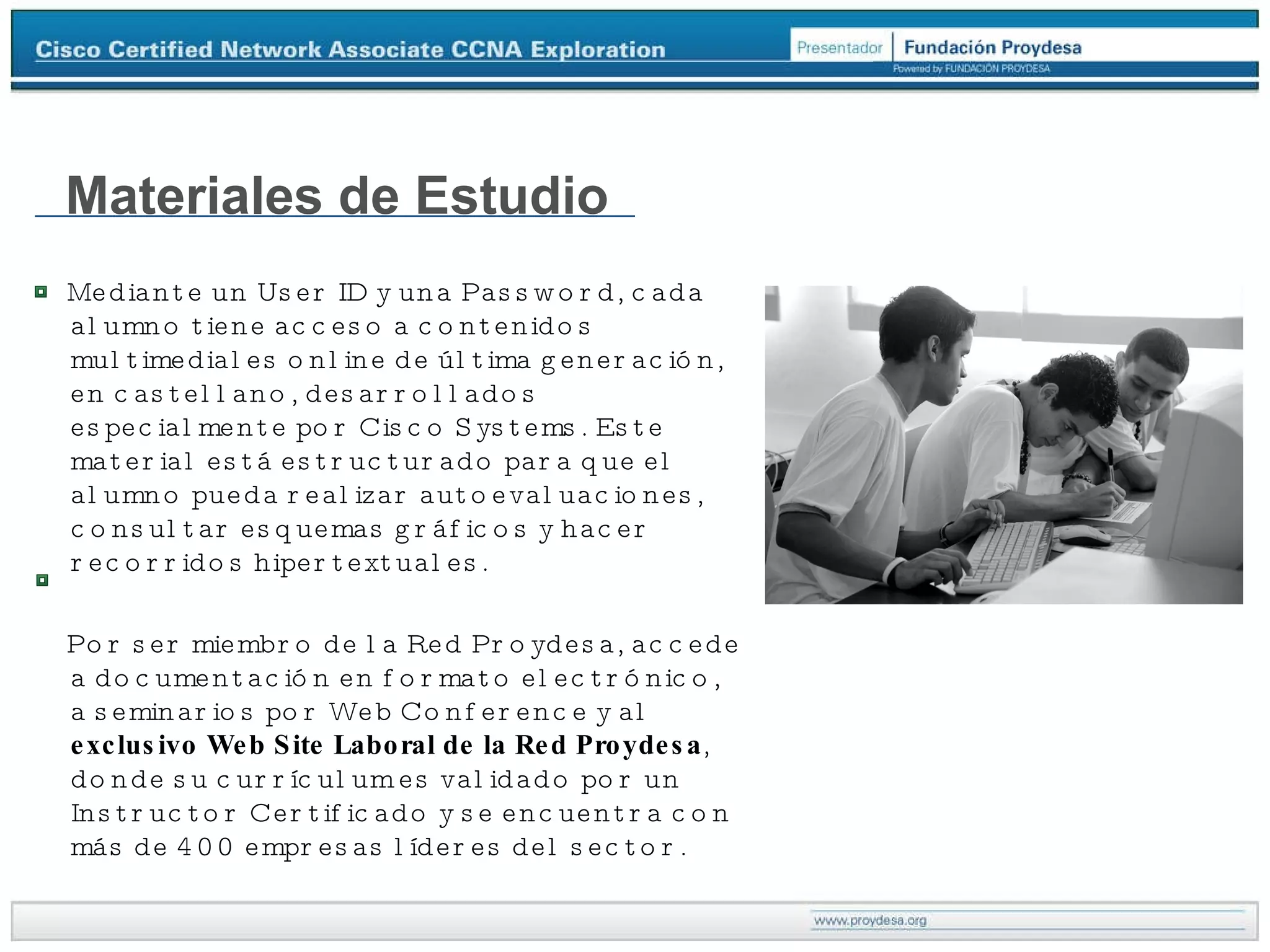 Materiales de Estudio Mediante un User ID y una Password, cada alumno tiene acceso a contenidos multimediales online de última generación, en castellano, desarrollados especialmente por Cisco Systems. Este material está estructurado para que el alumno pueda realizar autoevaluaciones, consultar esquemas gráficos y hacer recorridos hipertextuales. Por ser miembro de la Red Proydesa, accede a documentación en formato electrónico, a seminarios por Web Conference y al  exclusivo Web Site Laboral de la Red Proydesa , donde su currículum es validado por un Instructor Certificado y se encuentra con más de 400 empresas líderes del sector. 