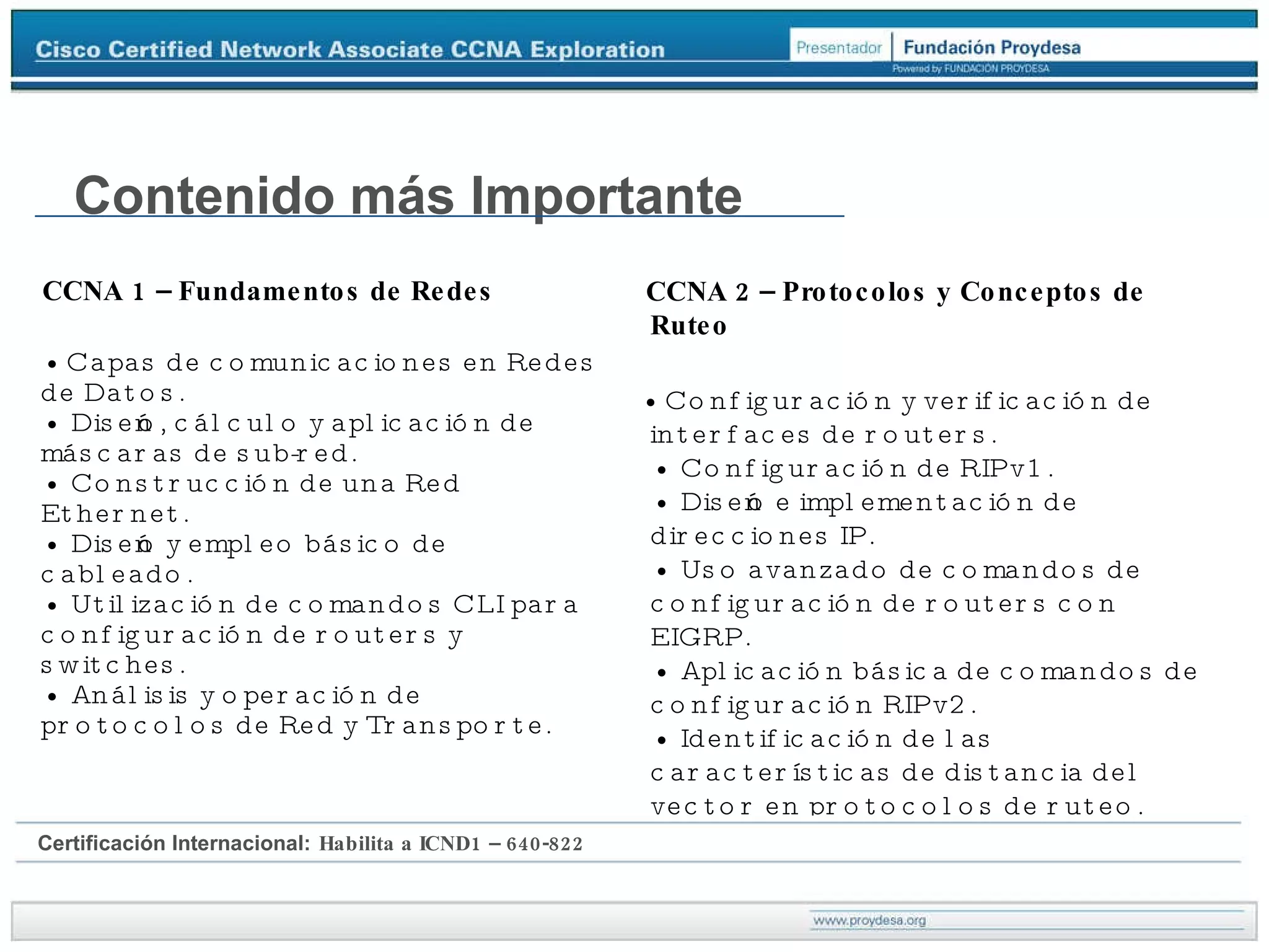 CCNA 1 – Fundamentos de Redes •  Capas de comunicaciones en Redes de Datos. • Diseño, cálculo y aplicación de máscaras de sub-red. • Construcción de una Red Ethernet. • Diseño y empleo básico de cableado. • Utilización de comandos CLI para configuración de routers y switches. • Análisis y operación de protocolos de Red y Transporte. Contenido más Importante CCNA 2 – Protocolos y Conceptos de Ruteo •  Configuración y verificación de interfaces de routers. • Configuración de RIPv1. • Diseño e implementación de direcciones IP. • Uso avanzado de comandos de configuración de routers con EIGRP. • Aplicación básica de comandos de configuración RIPv2. • Identificación de las características de distancia del vector en protocolos de ruteo. Certificación Internacional:   Habilita a ICND1 – 640-822 