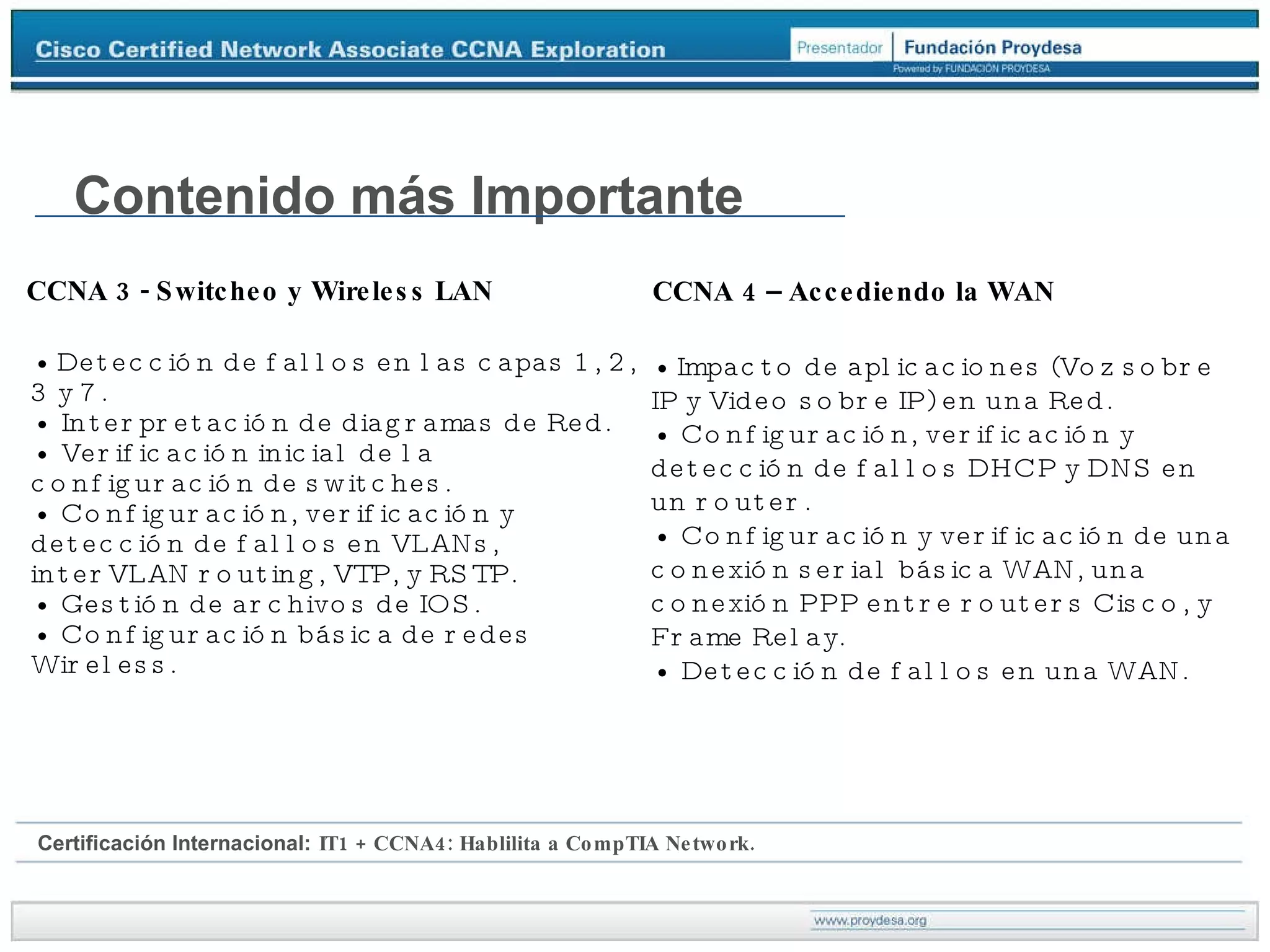 s CCNA 3 - Switcheo y Wireless LAN •  Detección de fallos en las capas 1, 2, 3 y 7. • Interpretación de diagramas de Red. • Verificación inicial de la configuración de switches. • Configuración, verificación y detección de fallos en VLANs, interVLAN routing, VTP, y RSTP. • Gestión de archivos de IOS. • Configuración básica de redes Wireless. Contenido más Importante CCNA 4 – Accediendo la WAN •  Impacto de aplicaciones (Voz sobre IP y Video sobre IP) en una Red. • Configuración, verificación y detección de fallos DHCP y DNS en un router. • Configuración y verificación de una conexión serial básica WAN, una conexión PPP entre routers Cisco, y Frame Relay. • Detección de fallos en una WAN. Certificación Internacional:   IT1 + CCNA4: Hablilita a CompTIA Network. 