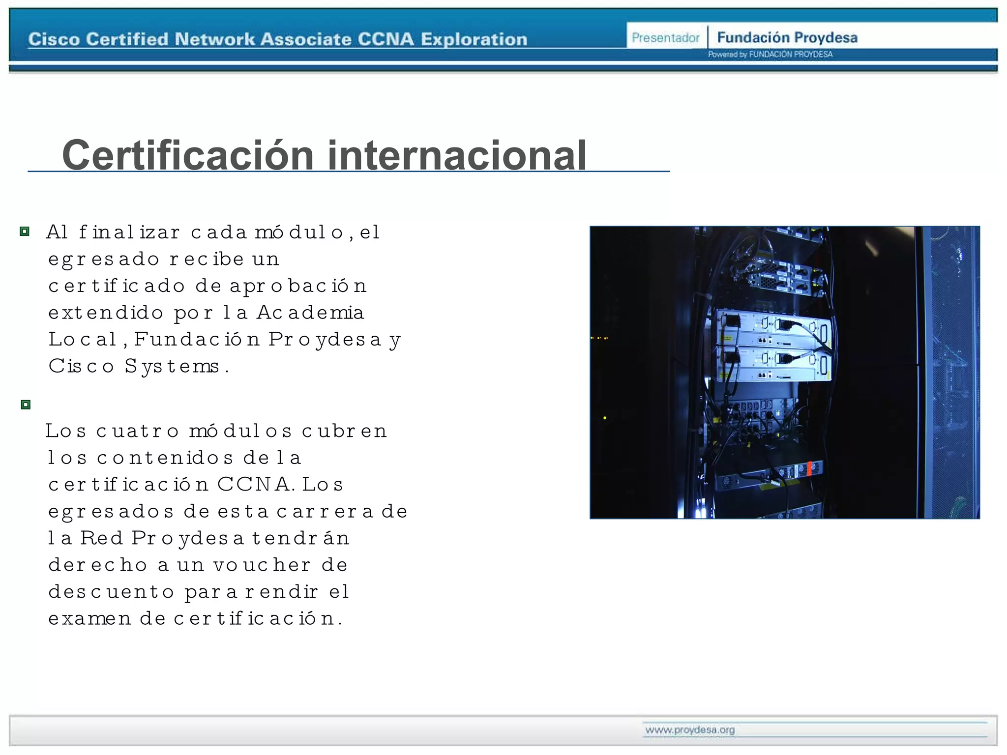 Certificación internacional Al finalizar cada módulo, el egresado recibe un certificado de aprobación extendido por la Academia Local, Fundación Proydesa y Cisco Systems. Los cuatro módulos cubren los contenidos de la certificación CCNA. Los egresados de esta carrera de la Red Proydesa tendrán derecho a un voucher de descuento para rendir el examen de certificación. 