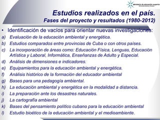 • Identificación de vacíos para orientar nuevas investigaciones:
a) Evaluación de la educación ambiental y energética.
b) Estudios comparados entre provincias de Cuba o con otros países.
c) La incorporación de áreas como: Educación Física, Lenguas, Educación
Artística y Laboral, Informática, Enseñanzas de Adulto y Especial.
d) Análisis de dimensiones e indicadores.
e) Equipamientos para la educación ambiental y energética.
f) Análisis histórico de la formación del educador ambiental
g) Bases para una pedagogía ambiental.
h) La educación ambiental y energética en la modalidad a distancia.
i) La preparación ante los desastres naturales.
j) La cartografía ambiental
k) Bases del pensamiento político cubano para la educación ambiental
l) Estudio bioético de la educación ambiental y el medioambiente.
Estudios realizados en el país.
Fases del proyecto y resultados (1980-2012)
 