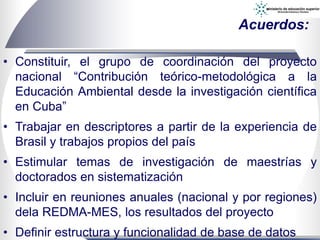 Acuerdos:
• Constituir, el grupo de coordinación del proyecto
nacional “Contribución teórico-metodológica a la
Educación Ambiental desde la investigación científica
en Cuba”
• Trabajar en descriptores a partir de la experiencia de
Brasil y trabajos propios del país
• Estimular temas de investigación de maestrías y
doctorados en sistematización
• Incluir en reuniones anuales (nacional y por regiones)
dela REDMA-MES, los resultados del proyecto
• Definir estructura y funcionalidad de base de datos
 