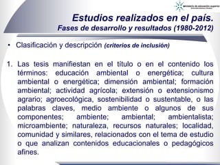 • Clasificación y descripción (criterios de inclusión)
Estudios realizados en el país.
Fases de desarrollo y resultados (1980-2012)
1. Las tesis manifiestan en el título o en el contenido los
términos: educación ambiental o energética; cultura
ambiental o energética; dimensión ambiental; formación
ambiental; actividad agrícola; extensión o extensionismo
agrario; agroecológica, sostenibilidad o sustentable, o las
palabras claves, medio ambiente o algunos de sus
componentes; ambiente; ambiental; ambientalista;
microambiente; naturaleza, recursos naturales; localidad,
comunidad y similares, relacionados con el tema de estudio
o que analizan contenidos educacionales o pedagógicos
afines.
 