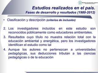 • Clasificación y descripción (criterios de inclusión)
Estudios realizados en el país.
Fases de desarrollo y resultados (1980-2012)
2. Los investigadores incluidos en este estudio son
reconocidos públicamente como educadores ambientales.
3. Resultados cuyo título no muestra relación total con la
educación ambiental y energética, pero los investigadores
identifican el estudio como tal
4. Aunque los autores no pertenezcan a universidades
pedagógicas, sus deducciones tributan a las ciencias
pedagógicas o de la educación
 
