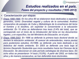 • Caracterización por etapas
1. Etapa 1980-1995. En los años 80 se elaboraron tesis dedicadas a aspectos
generales, como: Diversidad vegetal y cultura de la comunidad; Análisis
comparativo de paisajes de Cuba y Metodología de la enseñanza del tema
el hombre y la biosfera, sin explicitar lo concerniente a la educación
ambiental. En 15 años se defendieron tres tesis (3.4% del total), que se
corresponde con el inicio de la introducción del tema en los documentos
legales, y en específico, los del Ministerio de Educación, en el país.
2. Etapa 1996-2003. En 1996 se defiende la primera tesis doctoral donde se
declara la educación ambiental. Al carecer de antecedentes, marca pautas
para posteriores estudios. En1999, se defiende una tesis dedicada a La
didáctica del medio ambiente. En 2003 se defiende una tesis bajo el
término Desarrollo Sostenible que inicia resultados hacia las Ciencias de la
Educación. Se aleccionan en este período estrategias de diversos tipos. En
ocho años se presentaron 14 tesis (15,9%). A partir del 2002, en todos los
años y de manera consecutiva, se han defendido tesis doctorales.
Estudios realizados en el país.
Fases del proyecto y resultados (1980-2012)
 