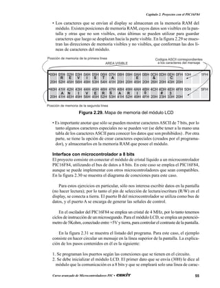 55Curso avanzado de Microcontroladores PIC •
Capítulo 2. Proyectos con el PIC16F84
• Los caracteres que se envían al display se almacenan en la memoria RAM del
módulo. Existen posiciones de memoria RAM, cuyos datos son visibles en la pan-
talla y otras que no son visibles, estas últimas se pueden utilizar para guardar
caracteres que luego se desplazan hacia la parte visible. En la figura 2.29 se mues-
tran las direcciones de memoria visibles y no visibles, que conforman las dos lí-
neas de caracteres del módulo.
• Es importante anotar que sólo se pueden mostrar caracteres ASCII de 7 bits, por lo
tanto algunos caracteres especiales no se pueden ver (se debe tener a la mano una
tabla de los caracteres ASCII para conocer los datos que son prohibidos) . Por otra
parte, se tiene la opción de crear caracteres especiales (creados por el programa-
dor), y almacenarlos en la memoria RAM que posee el módulo.
Interface con microcontrolador a 8 bits
El proyecto consiste en conectar el módulo de cristal líquido a un microcontrolador
PIC16F84, utilizando el bus de datos a 8 bits. En este caso se emplea el PIC16F84,
aunque se puede implementar con otros microcontroladores que sean compatibles.
En la figura 2.30 se muestra el diagrama de conexiones para este caso.
Para estos ejercicios en particular, sólo nos interesa escribir datos en la pantalla
(no hacer lectura); por lo tanto el pin de selección de lectura/escritura (R/W) en el
display, se conecta a tierra. El puerto B del microcontrolador se utiliza como bus de
datos, y el puerto A se encarga de generar las señales de control.
En el oscilador del PIC16F84 se emplea un cristal de 4 MHz, por lo tanto tenemos
ciclos de instrucción de un microsegundo. Para el módulo LCD, se emplea un potenció-
metro de 5Kohm, conectado entre +5V y tierra, para controlar el contraste de la pantalla.
En la figura 2.31 se muestra el listado del programa. Para este caso, el ejemplo
consiste en hacer circular un mensaje en la línea superior de la pantalla. La explica-
ción de los pasos contenidos en él es la siguiente:
1. Se programan los puertos según las conexiones que se tienen en el circuito.
2. Se debe inicializar el módulo LCD. El primer dato que se envía (30H) le dice al
módulo que la comunicación es a 8 bits y que se empleará solo una línea de carac-
AREA VISIBLE
Posición de memoria de la segunda línea
Posición de memoria de la primera línea Codigos ASCII correspondientes
a los caracteres del mensaje
R E V I S T A E & C
A N I V E R S A R I 0 # 3
00H 01H 02H 03H 04H 05H 06H 07H 08H 09H 0AH 0BH 0CH 0DH 0EH 0FH 10H ... 1FH
20H 52H 45H 56H 49H 53H 54H 41H 20H 20H 45H 20H 26H 20H 43H 20H
40H 41H 42H 43H 44H 45H 46H 47H 48H 49H 4AH 4BH 4CH 4DH 4EH 4FH 50H ... 5FH
20H 41H 4EH 49H 56H 45H 52H 53H 41H 52H 49H 4FH 20H 23H 33H 20H
Figura 2.29. Mapa de memoria del módulo LCD
 