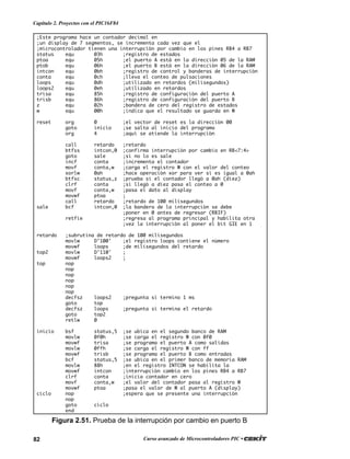 82 Curso avanzado de Microcontroladores PIC •
Capítulo 2. Proyectos con el PIC16F84
;Este programa hace un contador decimal en
;un display de 7 segmentos, se incrementa cada vez que el
;microcontrolador tienen una interrupción por cambio en los pines RB4 a RB7
status equ 03h ;registro de estados
ptoa equ 05h ;el puerto A está en la dirección 05 de la RAM
ptob equ 06h ;el puerto B está en la dirección 06 de la RAM
intcon equ 0bh ;registro de control y banderas de interrupción
conta equ 0ch ;lleva el conteo de pulsaciones
loops equ 0dh ;utilizado en retardos (milisegundos)
loops2 equ 0eh ;utilizado en retardos
trisa equ 85h ;registro de configuración del puerto A
trisb equ 86h ;registro de configuración del puerto B
z equ 02h ;bandera de cero del registro de estados
w equ 00h ;indica que el resultado se guarda en W
reset org 0 ;el vector de reset es la dirección 00
goto inicio ;se salta al inicio del programa
org 4 ;aquí se atiende la interrupción
call retardo ;retardo
btfss intcon,0 ;confirma interrupción por cambio en RB<7:4>
goto sale ;si no lo es sale
incf conta ;incrementa el contador
movf conta,w ;carga el registro W con el valor del conteo
xorlw 0ah ;hace operación xor para ver si es igual a 0ah
btfsc status,z ;prueba si el contador llegó a 0ah (diez)
clrf conta ;si llegó a diez pasa el conteo a 0
movf conta,w ;pasa el dato al display
movwf ptoa ;
call retardo ;retardo de 100 milisegundos
sale bcf intcon,0 ;la bandera de la interrupción se debe
;poner en 0 antes de regresar (RBIF)
retfie ;regresa al programa principal y habilita otra
;vez la interrupción al poner el bit GIE en 1
retardo ;subrutina de retardo de 100 milisegundos
movlw D’100' ;el registro loops contiene el número
movwf loops ;de milisegundos del retardo
top2 movlw D’110' ;
movwf loops2 ;
top nop
nop
nop
nop
nop
nop
decfsz loops2 ;pregunta si termino 1 ms
goto top
decfsz loops ;pregunta si termina el retardo
goto top2
retlw 0
inicio bsf status,5 ;se ubica en el segundo banco de RAM
movlw 0f0h ;se carga el registro W con 0f0
movwf trisa ;se programa el puerto A como salidas
movlw 0ffh ;se carga el registro W con ff
movwf trisb ;se programa el puerto B como entradas
bcf status,5 ;se ubica en el primer banco de memoria RAM
movlw 88h ;en el registro INTCON se habilita la
movwf intcon ;interrupción cambio en los pines RB4 a RB7
clrf conta ;inicia contador en cero
movf conta,w ;el valor del contador pasa al registro W
movwf ptoa ;pasa el valor de W al puerto A (display)
ciclo nop ;espera que se presente una interrupción
nop
goto ciclo
end
Figura 2.51. Prueba de la interrupción por cambio en puerto B
 