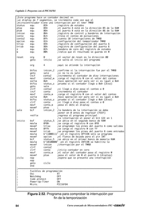 84 Curso avanzado de Microcontroladores PIC •
Capítulo 2. Proyectos con el PIC16F84
;Este programa hace un contador decimal en
;un display de 7 segmentos, se incrementa cada vez que el
;microcontrolador tiene una interrupción por el tmer TMR0
status equ 03h ;registro de estados
ptoa equ 05h ;el puerto A está en la dirección 05 de la RAM
ptob equ 06h ;el puerto B está en la dirección 06 de la RAM
intcon equ 0bh ;registro de control y banderas de interrupción
conta equ 0ch ;lleva el conteo de pulsaciones
conta2 equ 0fh ;cuenta 10 interrupciones de TMR0
opcion equ 81h ;configuración del temporizador TMR0
trisa equ 85h ;registro de configuración del puerto A
trisb equ 86h ;registro de configuración del puerto B
z equ 02h ;bandera de cero del registro de estados
w equ 00h ;indica que el resultado se guarda en W
reset org 0 ;el vector de reset es la dirección 00
goto inicio ;se salta al inicio del programa
org 4 ;aquí se atiende la interrupción
btfss intcon,2 ;confirma si la interrupción fue por el TMR0
goto sale ;si no lo es sale
incf conta2 ;incrementa el contador de diez interrupciones
movf conta2,w ;carga el registro W con el valor del conteo
xorlw 0ah ;hace operación xor para ver si es igual a 0ah
btfss status,z ;prueba si el contador llegó a 0ah (diez)
goto sale
clrf conta2 ;si llegó a diez pasa el conteo a 0
incf conta ;incrementa el contador
movf conta,w ;carga el registro W con el valor del conteo
xorlw 0ah ;hace operación xor para ver si es igual a 0ah
btfsc status,z ;prueba si el contador llegó a 0ah (diez)
clrf conta ;si llegó a diez pasa el conteo a 0
movf conta,w ;pasa el dato al display
movwf ptoa ;
sale bcf intcon,2 ;la bandera de la interrupción se debe
;poner en 0 antes de regresar (TOIF)
retfie ;regresa al programa principal
;la interrupción al poner el bit GIE en 1
inicio bsf status,5 ;se ubica en el segundo banco de RAM
movlw 0f0h ;se carga el registro W con 0f0
movwf trisa ;se programan los pines del puerto A como salidas
movlw 0ffh ;se carga el registro W con ff
movwf trisb ;se programan los pines del puerto B como entradas
movlw b’11000111' ;en el registro OPTION sólo se programa
movwf opcion ;el flanco de bajada para el pin INT
bcf status,5 ;se ubica en el primer banco de memoria RAM
movlw b’10100000' ;en el registro INTCON se habilita la
movwf intcon ;interrupción por el TMR0
clrf conta2
clrf conta ;inicia contador en cero
movf conta,w ;el valor del contador pasa al registro W
movwf ptoa ;pasa el valor de W al puerto A (display)
ciclo nop ;espera que se presente una interrupción
nop
goto ciclo
end
;======================================================================
; Fusibles de programación
; Osc XT
; Watchdog OFF
; Code protect OFF
; Power-Up-Timer ON
; Micro. PIC16F84
;======================================================================
Figura 2.52. Programa para comprobar la interrupción por
fin de la temporización
 