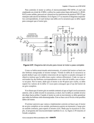 91Curso avanzado de Microcontroladores PIC •
Capítulo 2. Proyectos con el PIC16F84
Para controlar el motor se utiliza el microcontrolador PIC16F84, el cual está
empleando un cristal de 4 MHz y utiliza los cuatro pines bajos del puerto A (RA0-
RA3) como salidas, para activar o desactivar los transistores de potencia TIP122 que
manejan cada una de las bobinas. En la figura 2.57 se muestra el diagrama esquemá-
tico correspondiente, el cual incluye una tabla con la secuencia que se debe seguir
para conseguir que el motor gire.
Como se había mencionado anteriormente, el control del motor se hará con
dos bobinas energizadas al mismo tiempo. Viendo la tabla de la secuencia se
puede deducir que con simples rotaciones de un registro se puede conseguir el
objetivo (nótese que la tabla tiene cuatro valores diferentes). Cada vez que se
encienden las dos bobinas correspondientes a un valor de la tabla, este se mue-
ve un paso. Por lo tanto, dado que el motor es de 48 pasos por vuelta, se debe
repetir los valores de la tabla 12 veces para conseguir que el eje del motor de
un giro completo.
Si se desea que el motor gire en sentido contrario al que se logró con la secuencia
anterior, sólo se debe invertir la secuencia, es decir, leer la tabla en sentido inverso
(de abajo hacia arriba). Cuando el motor no está en movimiento se debe garantizar
que todas las bobinas estén desenergizadas. Esto se hace con el fin de evitar posibles
daños del motor.
El primer ejercicio que vamos a implementar consiste en hacer que el motor
de un giro completo en un sentido, permanezca quieto un momento y luego gire
en sentido contrario, para repetir el mismo ciclo. Dado que la secuencia es sim-
ple, el programa del microcontrolador también lo es. La figura 2.58 muestra el
listado completo.
RA2
RA3
RA4/TOCKI
MCLR
VSS
RB0
RB1
RB2
RB3
RA1
RA0
OSC2
OSC1
VDD
RB7
RB6
RB5
RB4
PIC16F84
3.3KQ4
TIP122
3.3K
3.3K
3.3K
Q3
TIP122
Q2
TIP122
Q1
TIP122
4MHz
20pF 20pF
+5V
+5V
Q4 Q3 Q2 Q1
1 1 0 0
0 1 1 0
0 0 1 1
1 0 0 1
Conectar los
transistores a las
bobinas del motor
Figura 2.57. Diagrama del circuito para mover el motor a paso completo
 