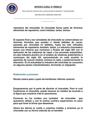 UNIVERSIDAD NACIONAL DE CHIMBORAZO
FACULTAD DE CIENCIAS DE LA EDUCACION HUMANAS Y TECNOLOGÍAS
ESCUELA DE CIENCIAS EXACTAS
-----------------------------------------------------------------------------
---------------
repostería del chocolate. El chocolate forma parte de diversos
elementos de repostería, como helados, tartas, dulces.
El aspecto final y las variedades de chocolate se comercializan en
diversos formatos que pueden ir desde bebidas de cacao,
pasando por chocolate en tabletas, hasta los más refinados
elementos de repostería: bombón, tartas. La industria chocolatera
posee una historia que comienza a finales del siglo XIX con la
aplicación de las máquinas de vapor a los procesos industriales,
es esta industria pionera en el empleo de sistemas publicitarios a
comienzos del siglo XX, aprovechando en cada ocasión la
aparición de nuevos medios: primero la radio, y posteriormente la
televisión. En la actualidad la industria del chocolate se concentra
en algunos países industrializados, formando un oligopolio.
Elaboración y procesos
Receta casera paso a paso de bombones rellenos caseros:
Empezaremos por la parte de disolver el chocolate. Para lo cual
fundiremos el chocolate, puede hacerse en moldes de acuerdo a
la figura que nosotros más lo apreciemos
Ponemos en los moldes una cantidad de chocolate que
queramos utilizar y con la misma cuchara esparcemos un poco
para que tome la forme que deseemos.
Ahora les damos la vuelta a nuestros moldes y tenemos ya el
chocolate con su forma redonda de un bombón
 