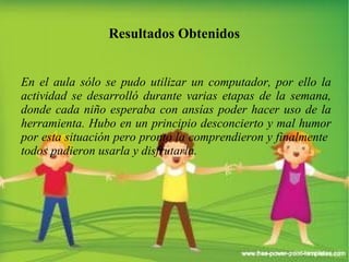 Resultados Obtenidos 
En el aula sólo se pudo utilizar un computador, por ello la 
actividad se desarrolló durante varias etapas de la semana, 
donde cada niño esperaba con ansías poder hacer uso de la 
herramienta. Hubo en un principio desconcierto y mal humor 
por esta situación pero pronto la comprendieron y finalmente 
todos pudieron usarla y disfrutarla. 
 