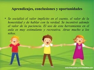 Aprendizajes, conclusiones y oportunidades 
• Se socializó el valor implícito en el cuento, el valor de la 
honestidad y de hablar con la verdad. Se incentivó además 
el valor de la paciencia. El uso de esta herramienta en el 
aula es muy estimulante y recreativa. Atrae mucho a los 
niños. 
 