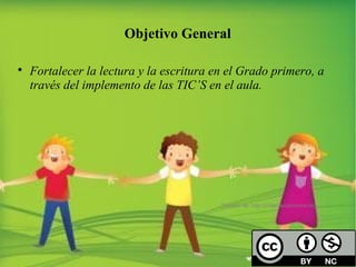 Objetivo General 
 Fortalecer la lectura y la escritura en el Grado primero, a 
través del implemento de las TIC’S en el aula. 
Tomado de: http://creativecommons.org 
 