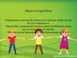 Objetivos Específicos 
•Implementar una hora de lectura en el aula por medio del uso 
de Cd’s interactivos. 
•Desarrollar comprensión lectora a partir de diferentes textos 
que se encuentren en internet. 
•Escribir textos haciendo uso de la herramienta de Word. 
 