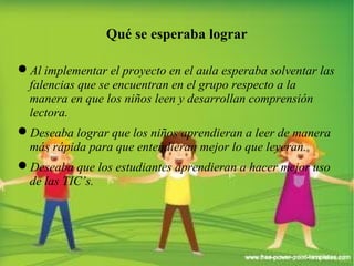Qué se esperaba lograr 
Al implementar el proyecto en el aula esperaba solventar las 
falencias que se encuentran en el grupo respecto a la 
manera en que los niños leen y desarrollan comprensión 
lectora. 
Deseaba lograr que los niños aprendieran a leer de manera 
más rápida para que entendieran mejor lo que leyeran. 
Deseaba que los estudiantes aprendieran a hacer mejor uso 
de las TIC’s. 
 