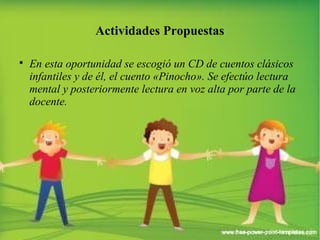 Actividades Propuestas 
 En esta oportunidad se escogió un CD de cuentos clásicos 
infantiles y de él, el cuento «Pinocho». Se efectúo lectura 
mental y posteriormente lectura en voz alta por parte de la 
docente. 
 