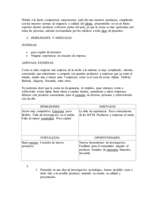 Debido a la fuerte competencia mejoraremos cada día mas nuestros productos, cumpliendo
con las mayores normas de exigencia y calidad del cliente, proponiendo así en un futuro
exportar nuestro producto a diversas partes del país; ya que la avena es muy apetecidas por
todas las personas, además recomendada por los médicos a toda clase de pacientes.
2. DEBILIDADES Y AMENAZAS
INTERNAS
 poco capital de inversión
 Ninguna experiencia en creación de empresa
AMENAZA EXTERNAS
Como se sabe, empezar una empresa de la noche a la mañana es muy complicado, además,
conociendo que entraríamos a competir con grandes productos y empresas que ya están al
mando, siendo mas o menos unas 7 empresas; como es el caso de avena Alpina, Tutifruti,
Babaria, Alquería, Parmalat, entre otros.
No podemos decir que la avena no da ganancia, ni empleos, pues entonces como a
sobrevivido avena alpina hasta ahora o cuantas tiendas, panaderías y micro-empresas,
fabrican este producto caseramente para el consumo de diversas personas y sobreviviendo
casi de ello.
DÉBILIDADES AMENAZAS
Sector muy competitivo Estructura poco
flexible. Falta de investigación en el medio.
Falta de mayor creatividad. Poco capital.
La falta de experiencia. Poco conocimiento
de las B.P.M. Productos y empresas al mado.
FORTALEZAS OPORTUNIDADES
Bajos precios. Creación de nuevos
productos.
Nuevas herramientas de investigación.
Facilidad para el consumidor adquirir el
producto. Estudios de mercadeo Situación
favorable.
3.
1. Pensando en una idea de investigación tecnológica, hemos decidido crear o
darle vida a un posible producto, teniendo en cuenta, su calidad y
presentación.
 