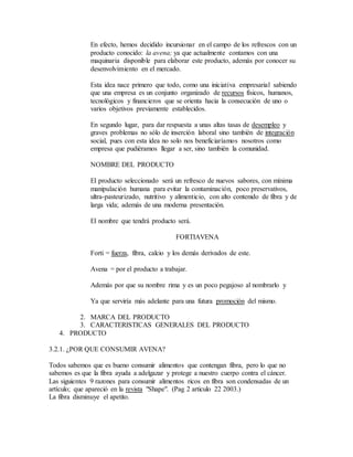 En efecto, hemos decidido incursionar en el campo de los refrescos con un
producto conocido: la avena; ya que actualmente contamos con una
maquinaria disponible para elaborar este producto, además por conocer su
desenvolvimiento en el mercado.
Esta idea nace primero que todo, como una iniciativa empresarial sabiendo
que una empresa es un conjunto organizado de recursos físicos, humanos,
tecnológicos y financieros que se orienta hacia la consecución de uno o
varios objetivos previamente establecidos.
En segundo lugar, para dar respuesta a unas altas tasas de desempleo y
graves problemas no sólo de inserción laboral sino también de integración
social, pues con esta idea no solo nos beneficiaríamos nosotros como
empresa que pudiéramos llegar a ser, sino también la comunidad.
NOMBRE DEL PRODUCTO
El producto seleccionado será un refresco de nuevos sabores, con mínima
manipulación humana para evitar la contaminación, poco preservativos,
ultra-pasteurizado, nutritivo y alimenticio, con alto contenido de fibra y de
larga vida; además de una moderna presentación.
El nombre que tendrá producto será.
FORTIAVENA
Forti = fuerza, fibra, calcio y los demás derivados de este.
Avena = por el producto a trabajar.
Además por que su nombre rima y es un poco pegajoso al nombrarlo y
Ya que serviría más adelante para una futura promoción del mismo.
2. MARCA DEL PRODUCTO
3. CARACTERISTICAS GENERALES DEL PRODUCTO
4. PRODUCTO
3.2.1. ¿POR QUE CONSUMIR AVENA?
Todos sabemos que es bueno consumir alimentos que contengan fibra, pero lo que no
sabemos es que la fibra ayuda a adelgazar y protege a nuestro cuerpo contra el cáncer.
Las siguientes 9 razones para consumir alimentos ricos en fibra son condensadas de un
artículo; que apareció en la revista "Shape". (Pag 2 articulo 22 2003.)
La fibra disminuye el apetito.
 