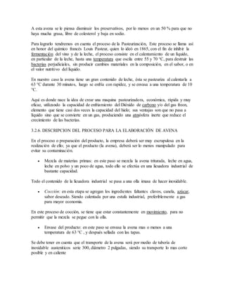 A esta avena se le piensa disminuir los preservativos, por lo menos en un 50 % para que no
haya mucha grasa, libre de colesterol y baja en sodio.
Para lograrlo tendremos en cuenta el proceso de la Pasteurización, Este proceso se llama así
en honor del químico francés Louis Pasteur, quien lo ideó en 1865, con el fin de inhibir la
fermentación del vino y de la leche, el proceso consiste en el calentamiento de un líquido,
en particular de la leche, hasta una temperatura que oscila entre 55 y 70 °C, para destruir las
bacterias perjudiciales, sin producir cambios materiales en la composición, en el sabor, o en
el valor nutritivo del líquido.
En nuestro caso la avena tiene un gran contenido de leche, ésta se pasteuriza al calentarla a
63 °C durante 30 minutos, luego se enfría con rapidez, y se envasa a una temperatura de 10
°C.
Aquí es donde nace la idea de crear una maquina pasteurizadora, económica, rápida y muy
eficaz, utilizando la capacidad de enfriamiento del Dióxido de carbono y/o del gas freon,
elemento que tiene casi dos veces la capacidad del hielo; sus ventajas son que no pasa a
líquido sino que se convierte en un gas, produciendo una atmósfera inerte que reduce el
crecimiento de las bacterias.
3.2.6. DESCRIPCION DEL PROCESO PARA LA ELABORACIÓN DE AVENA
En el proceso o preparación del producto, la empresa deberá ser muy escrupulosa en la
realización de ello; ya que el producto (la avena), deberá ser lo menos manipulado para
evitar su contaminación.
 Mezcla de materias primas: en este paso se mezcla la avena triturada, leche en agua,
leche en polvo y un poco de agua, todo ello se efectúa en una licuadora industrial de
bastante capacidad.
Todo el contenido de la licuadora industrial se pasa a una olla imusa de hacer inoxidable.
 Cocción: en esta etapa se agregan los ingredientes faltantes clavos, canela, azúcar,
sabor deseado. Siendo calentada por una estufa industrial, preferiblemente a gas
para mayor economia.
En este proceso de cocción, se tiene que estar constantemente en movimiento, para no
permitir que la mezcla se pegue con la olla.
 Envase del producto: en este paso se envasa la avena mas o menos a una
temperatura de 63 °C , y después sellada con las tapas.
Se debe tener en cuenta que el transporte de la avena será por medio de tubería de
inoxidable austeniticos serie 300, diámetro 2 pulgadas, siendo su transporte lo mas corto
posible y en caliente
 