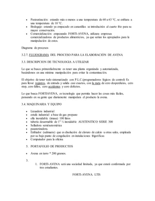  Pasteurización: estando más o menos a una temperatura de 60 a 63 °C, se enfriara a
una temperatura de 10 °C.
 Bodegaje: estando ya empacado en canastillas se introducirán al cuarto frío para su
mayor conservación.
 Comercialización: empezando FORTI-AVENA, utilizara empresas
comercializadoras de productos alimenticios, ya que serian los apropiados para la
manipulación de estos.
Diagrama de procesos
3.2.7. FLUJOGRAMA DEL PROCESO PARA LA ELABORACIÓN DE AVENA
3.3. DESCRIPCION DE TECNOLOGIA A UTILIZAR
Lo que se busca primordialmente es tener una planta organizada y automatizada,
basándonos en una mínima manipulación para evitar la contaminación.
El objetivo de tener todo sistematizado con P.L.C.(programadores lógicos de control) Es
para llevar registros, de entrada y salida casi exactos, con la meta de cero desperdicios, cero
stop, cero fallos, cero accidentes y cero defectos.
Lo que busca FORTIAVENA, es tecnología que permita hacer las cosas más fáciles,
pensando en su gente que diariamente manipulara el producto la avena.
3.4. MAQUINARIA Y EQUIPO
 Licuadora industrial
 estufa industrial a base de gas propano
 olla inoxidable (imusa) 100 litros
 tubería desarmable de 1" ½ inoxidable AUSTENITICO SERIE 300
 Selladora semi/automática
 pausterizadora.
 Enfriador (salmuera) que es disolución de cloruro de calcio u otras sales, empleada
por su bajo punto de congelación en instalaciones frigoríficas
 Computador para la oficina
5. PORTAFOLIO DE PRODUCTOS
 Avena en tarro * 200 gramos.
3.
1. FORTI-AVENA será una sociedad limitada, ya que estará conformada por
tres estudiantes.
FORTI-AVENA. LTD.
 