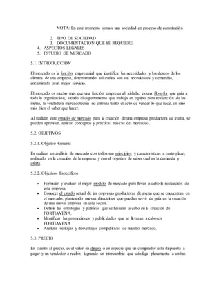 NOTA: En este momento somos una sociedad en proceso de constitución
2. TIPO DE SOCIEDAD
3. DOCUMENTACION QUE SE REQUIERE
4. ASPECTOS LEGALES
5. ESTUDIO DE MERCADO
5.1. INTRODUCCION
El mercado es la función empresarial que identifica las necesidades y los deseos de los
clientes de una empresa, determinando así cuales son sus necesidades y demandas,
encaminado a un mejor servicio.
El mercado es mucho más que una función empresarial aislada: es una filosofía que guía a
toda la organización, siendo el departamento que trabaja en equipo para realización de las
metas, la verdadera mercadotecnia no entraña tanto el acto de vender lo que hace, un sino
más bien el saber que hacer.
Al realizar este estudio de mercado para la creación de una empresa productora de avena, se
pueden aprender, aplicar conceptos y prácticas básicas del mercadeo.
5.2. OBJETIVOS
5.2.1. Objetivo General
Es realizar un análisis de mercado con todos sus principios y características a corto plazo,
enfocado en la creación de la empresa y con el objetivo de saber cual es la demanda y
oferta.
5.2.2. Objetivos Específicos
 Formular y evaluar el mejor modelo de mercado para llevar a cabo la realización de
esta empresa.
 Conocer el estado actual de las empresas productoras de avena que se encuentran en
el mercado, planteando nuevas directrices que puedan servir de guía en la creación
de una nueva empresa en este sector.
 Definir las estrategias y políticas que se llevaran a cabo en la creación de
FORTIAVENA.
 Identificar las promociones y publicidades que se llevaran a cabo en
FORTIAVENA
 Analizar ventajas y desventajas competitivas de nuestro mercado.
5.3. PRECIO
En cuanto al precio, es el valor en dinero o en especie que un comprador esta dispuesto a
pagar y un vendedor a recibir, logrando un intercambio que satisfaga plenamente a ambas
 