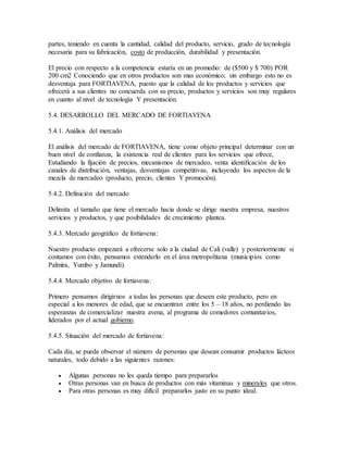 partes, teniendo en cuenta la cantidad, calidad del producto, servicio, grado de tecnología
necesaria para su fabricación, costo de producción, durabilidad y presentación.
El precio con respecto a la competencia estaría en un promedio: de ($500 y $ 700) POR
200 cm2 Conociendo que en otros productos son mas económico; sin embargo esto no es
desventaja para FORTIAVENA, puesto que la calidad de los productos y servicios que
ofrecerá a sus clientes no concuerda con su precio, productos y servicios son muy regulares
en cuanto al nivel de tecnología Y presentación.
5.4. DESARROLLO DEL MERCADO DE FORTIAVENA
5.4.1. Análisis del mercado
El análisis del mercado de FORTIAVENA, tiene como objeto principal determinar con un
buen nivel de confianza, la existencia real de clientes para los servicios que ofrece,
Estudiando la fijación de precios, mecanismos de mercadeo, venta identificación de los
canales de distribución, ventajas, desventajas competitivas, incluyendo los aspectos de la
mezcla de mercadeo (producto, precio, clientes Y promoción).
5.4.2. Definición del mercado
Delimita el tamaño que tiene el mercado hacia donde se dirige nuestra empresa, nuestros
servicios y productos, y que posibilidades de crecimiento plantea.
5.4.3. Mercado geográfico de fortiavena:
Nuestro producto empezará a ofrecerse solo a la ciudad de Cali (valle) y posteriormente si
contamos con éxito, pensamos extenderlo en el área metropolitana (municipios como
Palmira, Yumbo y Jamundì).
5.4.4. Mercado objetivo de fortiavena:
Primero pensamos dirigirnos a todas las personas que deseen este producto, pero en
especial a los menores de edad, que se encuentran entre los 5 – 18 años, no perdiendo las
esperanzas de comercializar nuestra avena, al programa de comedores comunitarios,
liderados por el actual gobierno.
5.4.5. Situación del mercado de fortiavena:
Cada día, se puede observar el número de personas que desean consumir productos lácteos
naturales, todo debido a las siguientes razones:
 Algunas personas no les queda tiempo para prepararlos
 Otras personas van en busca de productos con más vitaminas y minerales que otros.
 Para otras personas es muy difícil prepararlos justo en su punto ideal.
 