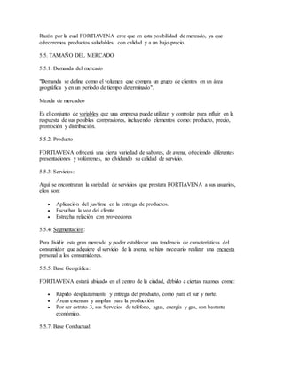 Razón por la cual FORTIAVENA cree que en esta posibilidad de mercado, ya que
ofreceremos productos saludables, con calidad y a un bajo precio.
5.5. TAMAÑO DEL MERCADO
5.5.1. Demanda del mercado
"Demanda se define como el volumen que compra un grupo de clientes en un área
geográfica y en un periodo de tiempo determinado".
Mezcla de mercadeo
Es el conjunto de variables que una empresa puede utilizar y controlar para influir en la
respuesta de sus posibles compradores, incluyendo elementos como: producto, precio,
promoción y distribución.
5.5.2. Producto
FORTIAVENA ofrecerá una cierta variedad de sabores, de avena, ofreciendo diferentes
presentaciones y volúmenes, no olvidando su calidad de servicio.
5.5.3. Servicios:
Aquí se encontraran la variedad de servicios que prestara FORTIAVENA a sus usuarios,
ellos son:
 Aplicación del jus/time en la entrega de productos.
 Escuchar la voz del cliente
 Estrecha relación con proveedores
5.5.4. Segmentación:
Para dividir este gran mercado y poder establecer una tendencia de características del
consumidor que adquiere el servicio de la avena, se hizo necesario realizar una encuesta
personal a los consumidores.
5.5.5. Base Geográfica:
FORTIAVENA estará ubicado en el centro de la ciudad, debido a ciertas razones como:
 Rápido desplazamiento y entrega del producto, como para el sur y norte.
 Áreas extensas y amplias para la producción.
 Por ser estrato 3, sus Servicios de teléfono, agua, energía y gas, son bastante
económico.
5.5.7. Base Conductual:
 