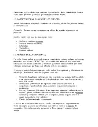 Encontramos que los clientes que consumen bebidas lácteas, tienen conocimientos básicos
acerca de los productos y servicios que se ofrecen cada uno de ellos.
5.6. CARACTERÍSTICAS BÁSICAS DE LOS CLIENTES:
Pueden caracterizarse de acuerdo a su función en el mercado, en este caso, nuestros clientes
se caracterizan así:
Consumidor: Persona o grupo de personas que utilizan los servicios y consumen los
productos.
Nuestros clientes será todo tipo de personas como:
 Madres en estado de embarazo.
 Niños en etapa de crecimiento.
 Estudiantes.
 Trabajadores.
 Personas ancianas
5.7. ANÁLISIS DE LA COMPETENCIA
Por medio de este análisis se pretende tener un conocimiento bastante profundo del entorno
competitivo que rodea a FORTIAVENA; ya que existe una necesidad muy marcada de
saber cuales son nuestras debilidades y fortalezas que existen en la actualidad, para trazar
estrategias comerciales que hagan salir adelante en todos los aspectos.
Es necesario hacer trabajo de campo para poder analizar la competencia y saber cuales son
sus ventajas. Se tendrá en cuenta varios puntos como son:
 Ubicación: Inicialmente se tomará un local en el centro de la ciudad de Cali, debido
a que este sector es estratégico en el desplazamiento, tanto para el sur como para el
norte de la ciudad.
 Instalaciones y Decoración: Es importante saber con que zona cuenta la
competencia y que tecnología utiliza, para saber en que aspectos mejorar y
perfeccionar.
 Precios y descuentos: Este es uno de los puntos más importantes del estudio que se
realizara; ya que los clientes conocen muy bien esta información es una a estrategia
comercial y competitiva utilizada por las empresas, siendo un punto a favor al
decidir que producto elegir (clientes).
 Clientes de la competencia: novedades,etc.
El motivo por el cual se decidió hacer el "Estudio de Competencia", es para tener una
visión más amplia y concisa, de la tendencia que existe en cuanto a la atención del
consumidor. Esto ayuda para saber que puntos se deben mejorar y en cuales se lleva
ventaja.
 