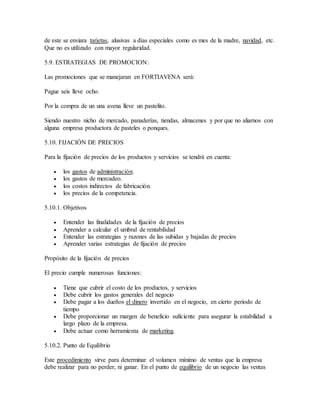de este se enviara tarjetas, alusivas a días especiales como es mes de la madre, navidad, etc.
Que no es utilizado con mayor regularidad.
5.9. ESTRATEGIAS DE PROMOCION:
Las promociones que se manejaran en FORTIAVENA será:
Pague seis lleve ocho.
Por la compra de un una avena lleve un pastelito.
Siendo nuestro nicho de mercado, panaderías, tiendas, almacenes y por que no aliarnos con
alguna empresa productora de pasteles o ponques.
5.10. FIJACIÓN DE PRECIOS
Para la fijación de precios de los productos y servicios se tendrá en cuenta:
 los gastos de administración.
 los gastos de mercadeo.
 los costos indirectos de fabricación.
 los precios de la competencia.
5.10.1. Objetivos
 Entender las finalidades de la fijación de precios
 Aprender a calcular el umbral de rentabilidad
 Entender las estrategias y razones de las subidas y bajadas de precios
 Aprender varias estrategias de fijación de precios
Propósito de la fijación de precios
El precio cumple numerosas funciones:
 Tiene que cubrir el costo de los productos, y servicios
 Debe cubrir los gastos generales del negocio
 Debe pagar a los dueños el dinero invertido en el negocio, en cierto periodo de
tiempo
 Debe proporcionar un margen de beneficio suficiente para asegurar la estabilidad a
largo plazo de la empresa.
 Debe actuar como herramienta de marketing.
5.10.2. Punto de Equilibrio
Este procedimiento sirve para determinar el volumen mínimo de ventas que la empresa
debe realizar para no perder, ni ganar. En el punto de equilibrio de un negocio las ventas
 