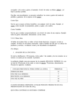 son iguales a los costos y gastos; al aumentar el nivel de ventas se obtiene utilidad; y al
bajar se produce perdida.
Para fijar este procedimiento es necesario reclasificar los costos y gastos del estado de
pérdidas y ganancias de la empresa en dos grupos:
Costos Fijos
Son los que se causan en forma invariables con cualquier nivel de ventas. Ejemplo: el
seguro contra incendio de propiedades, planta y equipo y los sueldos.
Costos Variables
Son los que se realizan proporcionalmente con el nivel de ventas de una empresa. Ejemplo:
todos los gastos relacionados directamente con las ventas.
5.10.3. Planta física
Al hablar de la planta física se refiere al local donde funcionara el negocio en todo su
conjunto. Se busca en este aparte caracterizar, según el tamaño del ente que va a ofrecer los
productos y servicios, su situación actual y sus necesidades de adquisición.
(Ver dibujo).
1. ANALISIS DE LA ENCUESTA
En total se distribuyeron 108 encuestas, de las cuáles 1 fue anulada y las tres restantes no se
tuvieron en cuenta por no consumir el producto.
La población dirigida para esta encuesta fue la compañía BELLEZAS EXPRESS S.A. con
un total de 250 personas de las cuales se tomo de muestra 70 personas, aleatoriamente.
Presenta los siguientes resultados.
CON QUE FRECUENCIA TOMA USTED LA AVENA PERSONAS
TODOS LOS DIAS 32
UNA VEZ A LA SEMANA 7
DOS VECES A LA SEMANA 17
UNA VEZ AL MES 10
66
CUANTO ESTARIAS DISPUESTO A PAGAR POR ESTE PRODUCTO EN UNA
PRESENTACION EN VASO DE 250 g
QUE OTRA CANTIDAD LE GUSTARIA COMPRAR
 