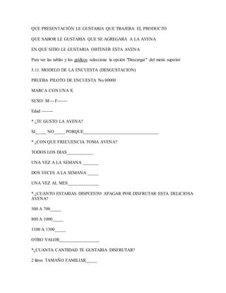QUE PRESENTACIÓN LE GUSTARIA QUE TRAJERA EL PRODUCTO
QUE SABOR LE GUSTARIA QUE SE AGREGARA A LA AVENA
EN QUE SITIO LE GUSTARIA OBTENER ESTA AVENA
Para ver las tablas y los gráficos seleccione la opción "Descargar" del menú superior
5.11. MODELO DE LA ENCUESTA (DESGUSTACION)
PRUEBA PILOTO DE ENCUESTA No 00000
MARCA CON UNA X
SEXO: M--- F------
Edad -------
* ¿TE GUSTO LA AVENA?
SI_____ NO_____ PORQUE__________________________________
* ¿CON QUE FRECUENCIA TOMA AVENA?
TODOS LOS DIAS____________
UNA VEZ A LA SEMANA _______
DOS VECES A LA SEMANA _____
UNA VEZ AL MES______________
* ¿CUANTO ESTARIAS DISPUESTO APAGAR POR DISFRUTAR ESTA DELICIOSA
AVENA?
500 A 700_____
800 A 1000_____
1100 A 1300_____
OTRO VALOR__________________
*¿CUANTA CANTIDAD TE GUSTARIA DISFRUTAR?
2 litros TAMAÑO FAMILIAR_____
 
