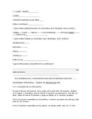 1 ½ LITRO / MEDIO___________
1LITRO_______________________
TAMAÑO INDIVIDUAL200 MML_____
OTRA CANTIDAD__________________
* ¿QUE OTRA PRESENTACIÓN TE GUSTARIA QUE TRAJIESE ESTA AVENA?
TARRO----- VASO ----- BOLSA ------ CAJA TETRAPAK ------ ENVASE VIDRIO -------
---- OTRO CUAL________________________
* ¿QUE OTRO SABOR LE GUSTARIA QUE TRAGIERA ESTA AVENA?
TRADICIONAL-------
BANANO-----------
FRESA-------------
VAINILLA----------
OTRA CUAL____________________________
*¿QUE OPINAS DEL LOGOTIPO EN EL EMPAQUE?
_________________________________________________________________________
______________________________________________________________________OB
SERVACIONES:___________________________________________________________
___________________________________________________
TUS SUGERENCIAS Y OPNINIONES NOS HACEN MEJORAR GRACIAS………
INGENIERIA INDUSTRIAL / TEORIA DE PROYECTOS 6BN.
5.11.1 ANALISIS DE LA ENCUESTA
En total se llevaron 60 encuestas, de las cuáles solo la gente lleno 48 encuestas, divididas
en 23 mujeres y 24 hombres, para un total de 47 encuestas con información, 8 de ellas sin
llenar, dando un total de 39 encuestas y dando un faltante de 21 encuestas (perdidas).
En las 24 encuestas respondidas por los hombres, se observo que tienen una edad que oscila
entre los 20 y 50 años.
En las 23 encuestas respondidas por las mujeres, sus edades oscilan entre 18 y 33 años.
 