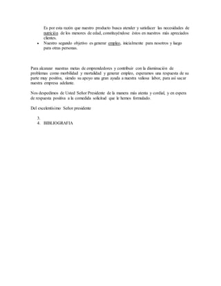 Es por esta razón que nuestro producto busca atender y satisfacer las necesidades de
nutrición de los menores de edad, constituyéndose éstos en nuestros más apreciados
clientes.
 Nuestro segundo objetivo es generar empleo, inicialmente para nosotros y luego
para otras personas.
Para alcanzar nuestras metas de emprendedores y contribuir con la disminución de
problemas como morbilidad y mortalidad y generar empleo, esperamos una respuesta de su
parte muy positiva, siendo su apoyo una gran ayuda a nuestra valiosa labor, para así sacar
nuestra empresa adelante.
Nos despedimos de Usted Señor Presidente de la manera más atenta y cordial, y en espera
de respuesta positiva a la comedida solicitud que le hemos formulado.
Del excelentísimo Señor presidente
3.
4. BIBLIOGRAFIA
 