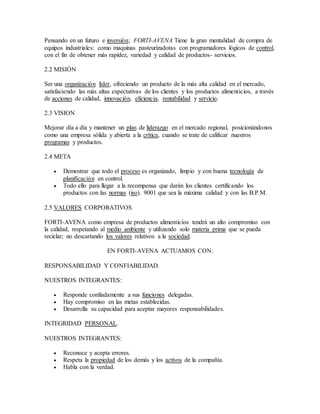 Pensando en un futuro e inversión; FORTI-AVENA Tiene la gran mentalidad de compra de
equipos industriales: como maquinas pasteurizadotas con programadores lógicos de control,
con el fin de obtener más rapidez, variedad y calidad de productos- servicios.
2.2 MISIÓN
Ser una organización líder, ofreciendo un producto de la más alta calidad en el mercado,
satisfaciendo las más altas expectativas de los clientes y los productos alimenticios, a través
de acciones de calidad, innovación, eficiencia, rentabilidad y servicio.
2.3 VISION
Mejorar día a día y mantener un plan de liderazgo en el mercado regional, posicionándonos
como una empresa sólida y abierta a la crítica, cuando se trate de calificar nuestros
programas y productos.
2.4 META
 Demostrar que todo el proceso es organizado, limpio y con buena tecnología de
planificación en control.
 Todo ello para llegar a la recompensa que darán los clientes certificando los
productos con las normas (iso). 9001 que sea la máxima calidad y con las B.P.M.
2.5 VALORES CORPORATIVOS
FORTI-AVENA como empresa de productos alimenticios tendrá un alto compromiso con
la calidad, respetando al medio ambiente y utilizando solo materia prima que se pueda
reciclar; no descartando los valores relativos a la sociedad.
EN FORTI-AVENA ACTUAMOS CON:
RESPONSABILIDAD Y CONFIABILIDAD.
NUESTROS INTEGRANTES:
 Responde confiadamente a sus funciones delegadas.
 Hay compromiso en las metas establecidas.
 Desarrolla su capacidad para aceptar mayores responsabilidades.
INTEGRIDAD PERSONAL.
NUESTROS INTEGRANTES:
 Reconoce y acepta errores.
 Respeta la propiedad de los demás y los activos de la compañía.
 Habla con la verdad.
 