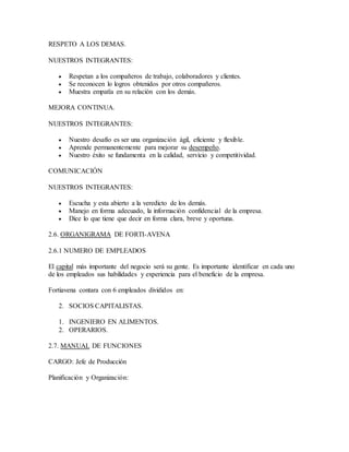 RESPETO A LOS DEMAS.
NUESTROS INTEGRANTES:
 Respetan a los compañeros de trabajo, colaboradores y clientes.
 Se reconocen lo logros obtenidos por otros compañeros.
 Muestra empatîa en su relación con los demás.
MEJORA CONTINUA.
NUESTROS INTEGRANTES:
 Nuestro desafío es ser una organización ágil, eficiente y flexible.
 Aprende permanentemente para mejorar su desempeño.
 Nuestro éxito se fundamenta en la calidad, servicio y competitividad.
COMUNICACIÓN
NUESTROS INTEGRANTES:
 Escucha y esta abierto a la veredicto de los demás.
 Manejo en forma adecuado, la información confidencial de la empresa.
 Dice lo que tiene que decir en forma clara, breve y oportuna.
2.6. ORGANIGRAMA DE FORTI-AVENA
2.6.1 NUMERO DE EMPLEADOS
El capital más importante del negocio será su gente. Es importante identificar en cada uno
de los empleados sus habilidades y experiencia para el beneficio de la empresa.
Fortiavena contara con 6 empleados divididos en:
2. SOCIOS CAPITALISTAS.
1. INGENIERO EN ALIMENTOS.
2. OPERARIOS.
2.7. MANUAL DE FUNCIONES
CARGO: Jefe de Producción
Planificación y Organización:
 
