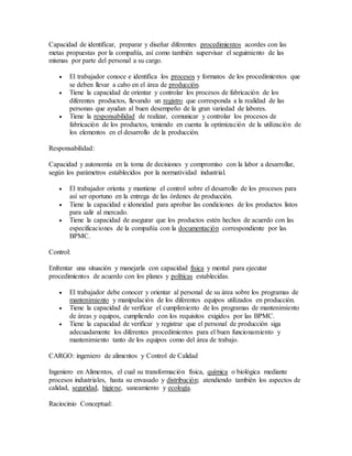 Capacidad de identificar, preparar y diseñar diferentes procedimientos acordes con las
metas propuestas por la compañía, así como también supervisar el seguimiento de las
mismas por parte del personal a su cargo.
 El trabajador conoce e identifica los procesos y formatos de los procedimientos que
se deben llevar a cabo en el área de producción.
 Tiene la capacidad de orientar y controlar los procesos de fabricación de los
diferentes productos, llevando un registro que corresponda a la realidad de las
personas que ayudan al buen desempeño de la gran variedad de labores.
 Tiene la responsabilidad de realizar, comunicar y controlar los procesos de
fabricación de los productos, teniendo en cuenta la optimización de la utilización de
los elementos en el desarrollo de la producción.
Responsabilidad:
Capacidad y autonomía en la toma de decisiones y compromiso con la labor a desarrollar,
según los parámetros establecidos por la normatividad industrial.
 El trabajador orienta y mantiene el control sobre el desarrollo de los procesos para
así ser oportuno en la entrega de las órdenes de producción.
 Tiene la capacidad e idoneidad para aprobar las condiciones de los productos listos
para salir al mercado.
 Tiene la capacidad de asegurar que los productos estén hechos de acuerdo con las
especificaciones de la compañía con la documentación correspondiente por las
BPMC.
Control:
Enfrentar una situación y manejarla con capacidad física y mental para ejecutar
procedimientos de acuerdo con los planes y políticas establecidas.
 El trabajador debe conocer y orientar al personal de su área sobre los programas de
mantenimiento y manipulación de los diferentes equipos utilizados en producción.
 Tiene la capacidad de verificar el cumplimiento de los programas de mantenimiento
de áreas y equipos, cumpliendo con los requisitos exigidos por las BPMC.
 Tiene la capacidad de verificar y registrar que el personal de producción siga
adecuadamente los diferentes procedimientos para el buen funcionamiento y
mantenimiento tanto de los equipos como del área de trabajo.
CARGO: ingeniero de alimentos y Control de Calidad
Ingeniero en Alimentos, el cual su transformación física, química o biológica mediante
procesos industriales, hasta su envasado y distribución; atendiendo también los aspectos de
calidad, seguridad, higiene, saneamiento y ecología.
Raciocinio Conceptual:
 