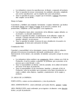  Los trabajadores conocen las especificaciones de llenado y empacado del producto.
 Tiene la capacidad de envasar correctamente las cantidades adecuadas, cumpliendo
esto con las especificaciones que la compañía tiene para cada producto.
 Tiene la capacidad de revisar y asegurar que el envasado y empaque del producto
final cumplan con las BPMC.
Manejo de Equipo:
Conocimiento y habilidad para manipular herramientas o equipos industriales que faciliten
el desempeño laboral, para el ahorro de tiempo de los procesos y aumento de la
productividad, cumpliendo con las expectativas de la organización.
 Los trabajadores tienen pleno conocimiento de los diferentes equipos utilizados en
el envasado y su adecuado mantenimiento.
 Tienen la capacidad de realizar el mantenimiento de los diferentes equipos de
envasado, el despeje adecuado de la línea de envasado y la limpieza de los
utensilios utilizados en este proceso.
 Tiene la capacidad de realizar el proceso de aseo y desinfección de acuerdo a la
programación de tareas para cada puesto de trabajo.
Comunicación Oral:
Capacidad y responsabilidad de los determinados puestos de trabajo sobre la realización
adecuada de los procesos de producción informando periódicamente sobre el
funcionamiento de los mismos y las anomalías de inmediato para poder corregir los errores
a tiempo.
 Los trabajadores deben establecer una comunicación directa y abierta con el Jefe de
Producción, el cual les ayudara a solucionar los problemas que se presenten en los
procesos que se estén llevando a cabo.
 Tiene la responsabilidad de informar sobre las anomalías de la calidad del material
del envase en las líneas de producción.
 Tiene la responsabilidad de dar conocimiento inmediato y adecuado al Jefe de
Producción, sobre las novedades que se presenten en las líneas de producción en
cuanto a calidad, orden, limpieza, seguridad y mantenimiento de los equipos y
productos.
2.8. AREAS DE LA EMPRESA
FORTI-AVENA, contara con área administrativa y área de producción
AREA ADMINISTRATIVA: estará conformada por la junta directiva, gerencia y ventas.
AREA PRODUCCIÓN: estará conformada por un ingeniero de alimentos como dirección
técnica y un jefe de producción .
 
