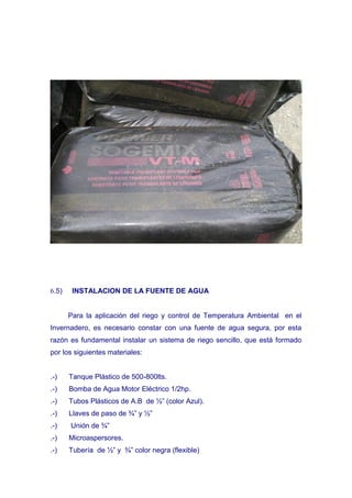 6.5)    INSTALACION DE LA FUENTE DE AGUA


       Para la aplicación del riego y control de Temperatura Ambiental en el
Invernadero, es necesario constar con una fuente de agua segura, por esta
razón es fundamental instalar un sistema de riego sencillo, que está formado
por los siguientes materiales:


.-)    Tanque Plástico de 500-800lts.
.-)    Bomba de Agua Motor Eléctrico 1/2hp.
.-)    Tubos Plásticos de A.B de ½” (color Azul).
.-)    Llaves de paso de ¾” y ½”
.-)    Unión de ¾”
.-)    Microaspersores.
.-)    Tubería de ½” y ¾” color negra (flexible)
 