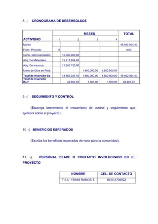 8. -)    CRONOGRAMA DE DESEMBOLSOS



                                                MESES                          TOTAL
ACTIVIDAD                  1              2              3              4
Monto                                                                        48.462.924,40
Form. Proyecto             0                                                     0,00
Const. Del Invernadero         10.000.000,00
Adq. De Materiales             19.217.804,40
Adq. De Insumos                15.645.120,00
Mano de Obra en Prod.                          1.800.000,00   1.800.000,00
Total de inversión Bs.         44.862.924,40   1.800.000,00   1.800.000,00   48.462.924,40
Total de inversión
Bs.F                              44.862,92        1.800,00       1.800,00    48.462,92




9. -)    SEGUIMIENTO Y CONTROL


        (Exponga brevemente el mecanismo de control y seguimiento que
ejercerá sobre el proyecto).




10. -) BENEFICIOS ESPERADOS


        (Escriba los beneficios esperados de valor para la comunidad).




11. -)        PERSONAL CLAVE O CONTACTO INVOLUCRADO EN EL
PROYECTO


                                      NOMBRE                  CEL. DE CONTACTO
                               T.S.U. YONNI RAMOS T.              0424-3736922
 