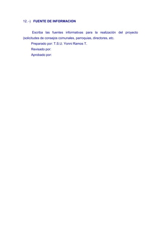 12. -) FUENTE DE INFORMACION


      Escriba las fuentes informativas para la realización del proyecto
(solicitudes de consejos comunales, parroquias, directores, etc.
     Preparado por: T.S.U. Yonni Ramos T.
     Revisado por:
     Aprobado por:
 