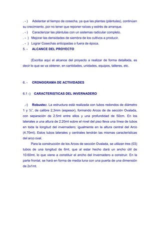 .-)      Adelantar el tiempo de cosecha, ya que las plantas (plántulas), continúan
su crecimiento, por no tener que reponer raíces y estrés de arranque.
.-)      Caracterizar las plántulas con un sistemas radicular completo.
. - ) Mejorar las densidades de siembra de los cultivos a producir.
. - ) Lograr Cosechas anticipadas o fuera de época.
5. -     ALCANCE DEL PROYECTO


         (Escriba aquí el alcance del proyecto a realizar de forma detallada, es
decir lo que se va obtener, en cantidades, unidades, equipos, talleres, etc.




6. -     CRONOGRAMA DE ACTIVIDADES


6.1 -)     CARACTERISTICAS DEL INVERNADERO


 .-)     Robustez. La estructura está realizada con tubos redondos de diámetro
1 y ¼”, de calibre 2,3mm (espesor), formando Arcos de de sección Ovalada,
con separación de 2.5mt entre ellos y una profundidad de 50cm. En los
laterales a una altura de 2.20mt sobre el nivel del piso lleva una línea de tubos
en toda la longitud del invernadero; igualmente en la altura central del Arco
(4.70mt). Estos tubos laterales y centrales tendrán las mismas características
del arco oval.
         Para la construcción de los Arcos de sección Ovalada, se utilizan tres (03)
tubos de una longitud de 6mt, que al estar hecho dará un ancho útil de
10.60mt, lo que viene a constituir el ancho del Invernadero a construir. En la
parte frontal, se hará en forma de media luna con una puerta de una dimensión
de 2x1mt.
 