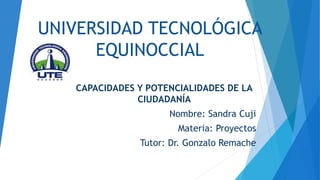 UNIVERSIDAD TECNOLÓGICA
EQUINOCCIAL
CAPACIDADES Y POTENCIALIDADES DE LA
CIUDADANÍA
Nombre: Sandra Cuji
Materia: Proyectos
Tutor: Dr. Gonzalo Remache
 