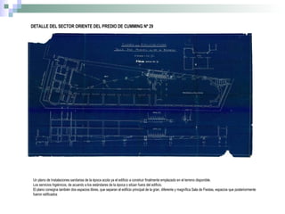 DETALLE DEL SECTOR ORIENTE DEL PREDIO DE CUMMING Nº 29 Un plano de Instalaciones sanitarias de la época acota ya el edificio a construir finalmente emplazado en el terreno disponible. Los servicios higiénicos, de acuerdo a los estándares de la época s sitúan fuera del edificio. El plano consigna también dos espacios libres, que separan el edificio principal de la gran, diferente y magnífica Sala de Fiestas, espacios que posteriormente fueron edificados 